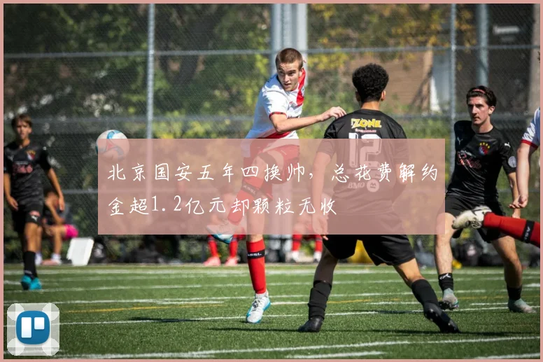 北京国安五年四换帅，总花费解约金超1.2亿元却颗粒无收