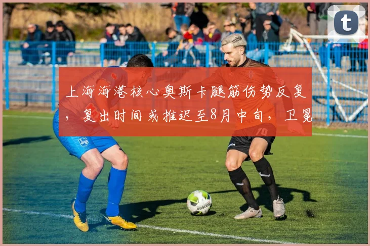 上海海港核心奥斯卡腿筋伤势反复,复出时间或推迟至8月中旬,卫冕形势受挫