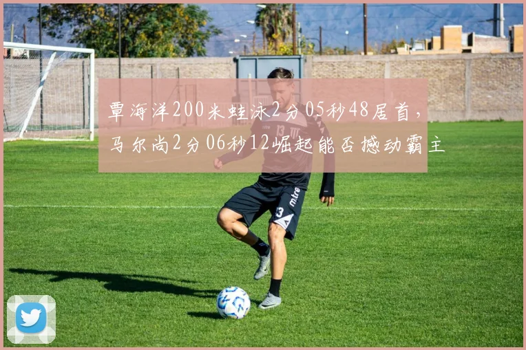 覃海洋200米蛙泳2分05秒48居首,马尔尚2分06秒12崛起能否撼动霸主地位?
