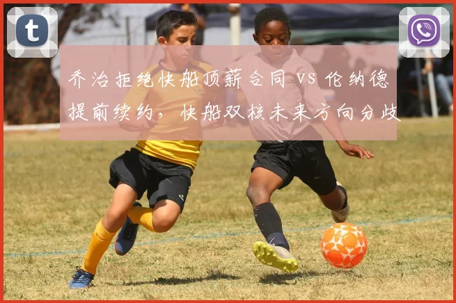 乔治拒绝快船顶薪合同 vs 伦纳德提前续约，快船双核未来方向分歧加剧
