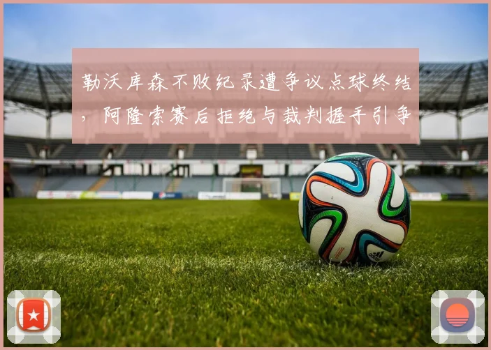 勒沃库森不败纪录遭争议点球终结，阿隆索赛后拒绝与裁判握手引争议？