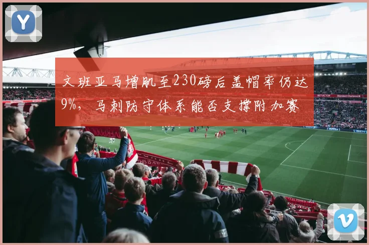 文班亚马增肌至230磅后盖帽率仍达9%,马刺防守体系能否支撑附加赛冲击